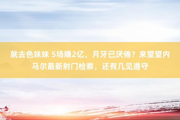 就去色妹妹 5场赚2亿，月牙已厌倦？来望望内马尔最新射门检察，还有几见遵守