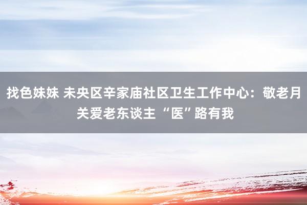 找色妹妹 未央区辛家庙社区卫生工作中心：敬老月 关爱老东谈主 “医”路有我