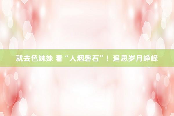 就去色妹妹 看“人烟磐石”！追思岁月峥嵘