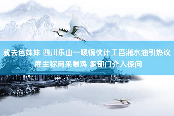 就去色妹妹 四川乐山一暖锅伙计工舀潲水油引热议 雇主称用来喂鸡 多部门介入探问