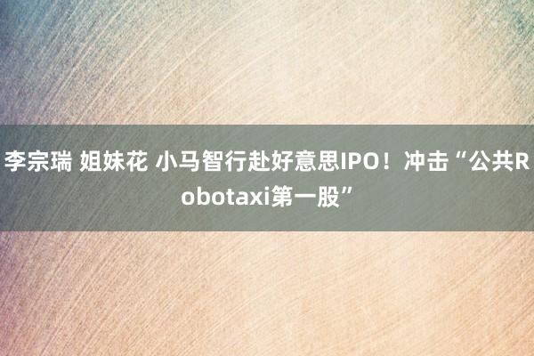 李宗瑞 姐妹花 小马智行赴好意思IPO！冲击“公共Robotaxi第一股”