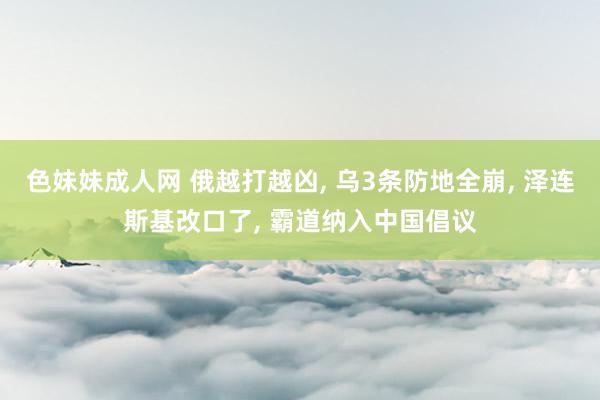 色妹妹成人网 俄越打越凶, 乌3条防地全崩, 泽连斯基改口了, 霸道纳入中国倡议