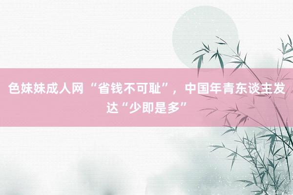 色妹妹成人网 “省钱不可耻”，中国年青东谈主发达“少即是多”