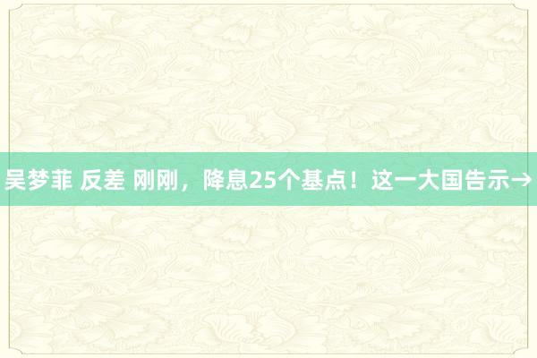 吴梦菲 反差 刚刚，降息25个基点！这一大国告示→