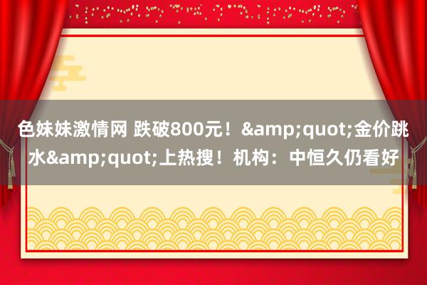 色妹妹激情网 跌破800元！&quot;金价跳水&quot;上热搜！机构：中恒久仍看好