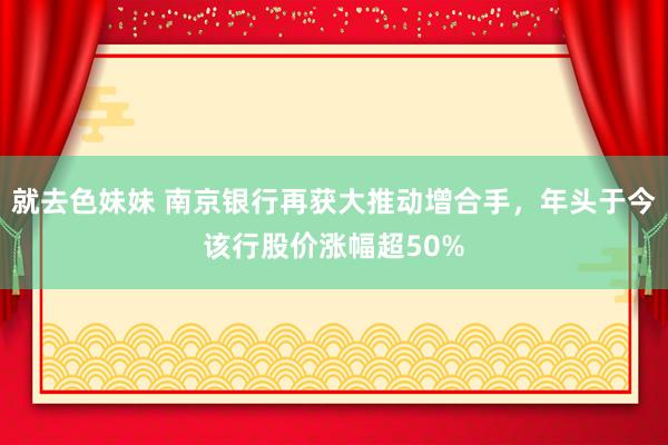 就去色妹妹 南京银行再获大推动增合手，年头于今该行股价涨幅超50%