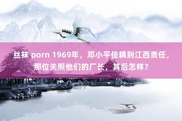 丝袜 porn 1969年，邓小平佳耦到江西责任，那位关照他们的厂长，其后怎样？