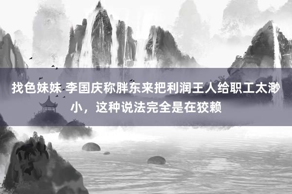 找色妹妹 李国庆称胖东来把利润王人给职工太渺小，这种说法完全是在狡赖