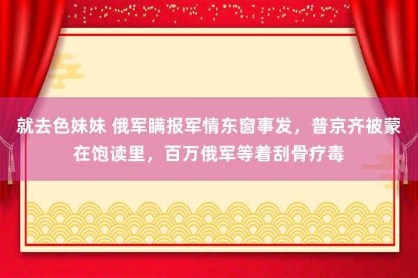 就去色妹妹 俄军瞒报军情东窗事发，普京齐被蒙在饱读里，百万俄军等着刮骨疗毒