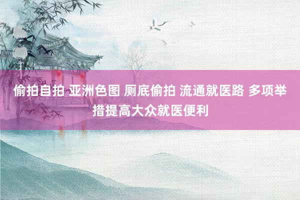 偷拍自拍 亚洲色图 厕底偷拍 流通就医路 多项举措提高大众就医便利