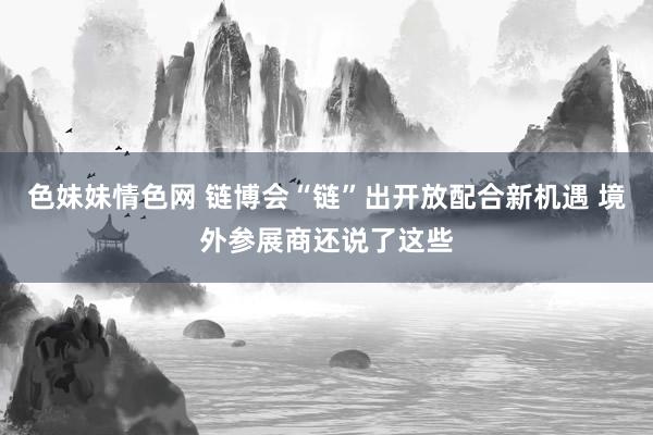 色妹妹情色网 链博会“链”出开放配合新机遇 境外参展商还说了这些