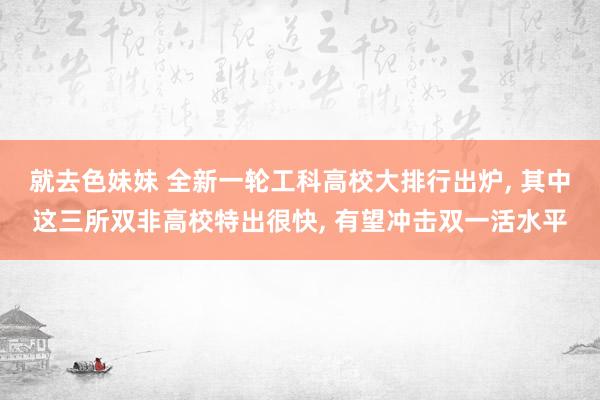 就去色妹妹 全新一轮工科高校大排行出炉, 其中这三所双非高校特出很快, 有望冲击双一活水平