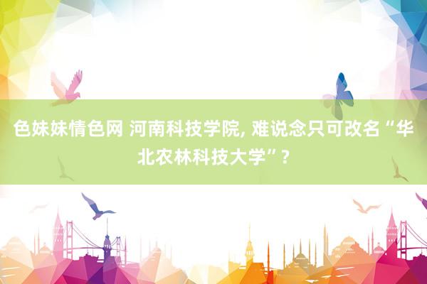 色妹妹情色网 河南科技学院, 难说念只可改名“华北农林科技大学”?