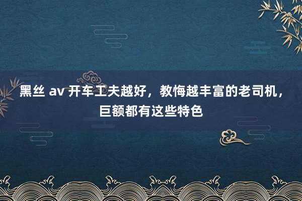 黑丝 av 开车工夫越好，教悔越丰富的老司机，巨额都有这些特色