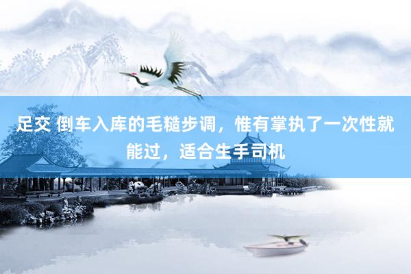 足交 倒车入库的毛糙步调，惟有掌执了一次性就能过，适合生手司机
