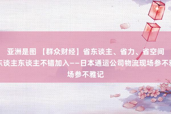 亚洲是图 【群众财经】省东谈主、省力、省空间，东谈主东谈主不错加入——日本通运公司物流现场参不雅记