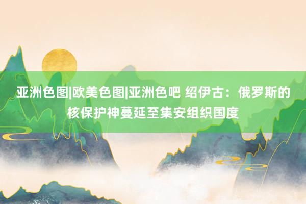 亚洲色图|欧美色图|亚洲色吧 绍伊古：俄罗斯的核保护神蔓延至集安组织国度