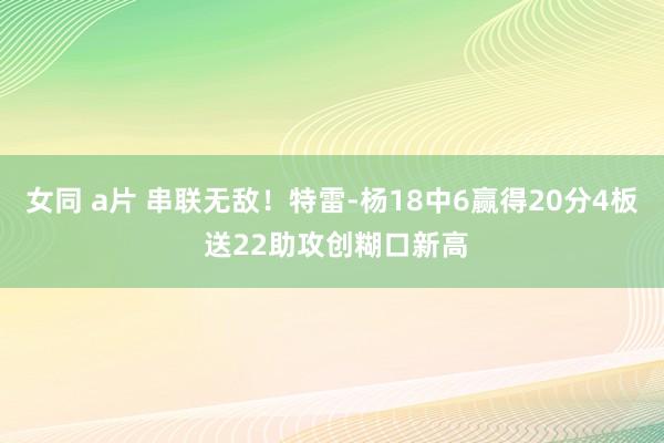 女同 a片 串联无敌！特雷-杨18中6赢得20分4板 送22助攻创糊口新高