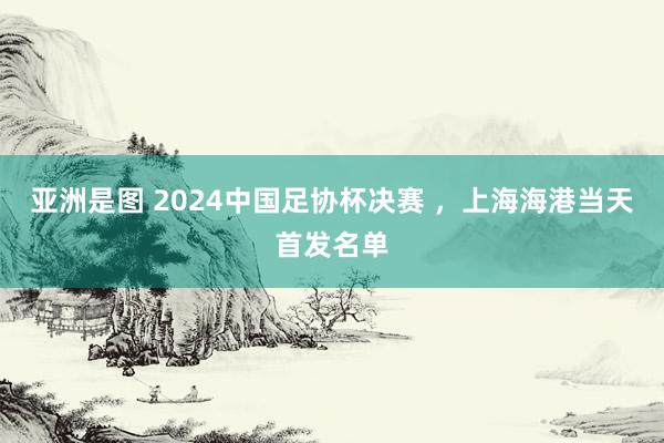 亚洲是图 2024中国足协杯决赛 ，上海海港当天首发名单