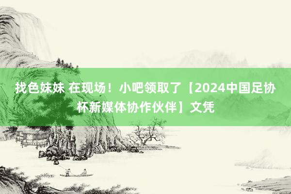 找色妹妹 在现场！小吧领取了【2024中国足协杯新媒体协作伙伴】文凭