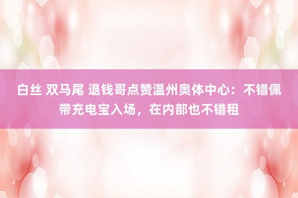 白丝 双马尾 退钱哥点赞温州奥体中心：不错佩带充电宝入场，在内部也不错租