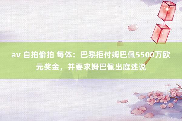 av 自拍偷拍 每体：巴黎拒付姆巴佩5500万欧元奖金，并要求姆巴佩出庭述说