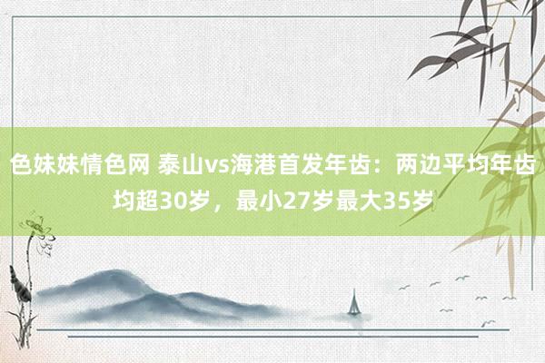 色妹妹情色网 泰山vs海港首发年齿：两边平均年齿均超30岁，最小27岁最大35岁