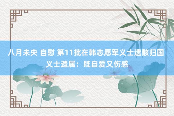 八月未央 自慰 第11批在韩志愿军义士遗骸归国 义士遗属：既自爱又伤感