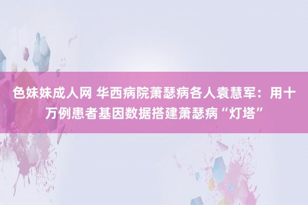 色妹妹成人网 华西病院萧瑟病各人袁慧军：用十万例患者基因数据搭建萧瑟病“灯塔”