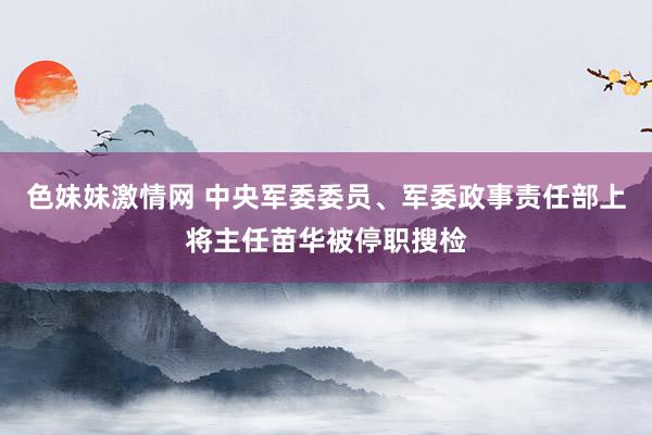 色妹妹激情网 中央军委委员、军委政事责任部上将主任苗华被停职搜检