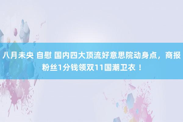 八月未央 自慰 国内四大顶流好意思院动身点，商报粉丝1分钱领双11国潮卫衣 ！
