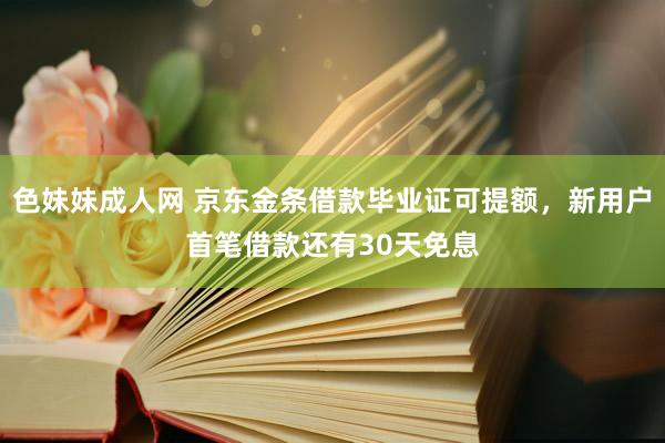 色妹妹成人网 京东金条借款毕业证可提额，新用户首笔借款还有30天免息