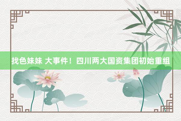 找色妹妹 大事件！四川两大国资集团初始重组