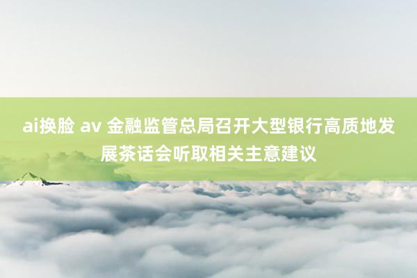 ai换脸 av 金融监管总局召开大型银行高质地发展茶话会听取相关主意建议