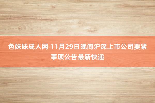 色妹妹成人网 11月29日晚间沪深上市公司要紧事项公告最新快递
