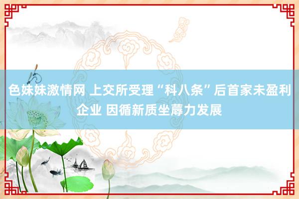 色妹妹激情网 上交所受理“科八条”后首家未盈利企业 因循新质坐蓐力发展