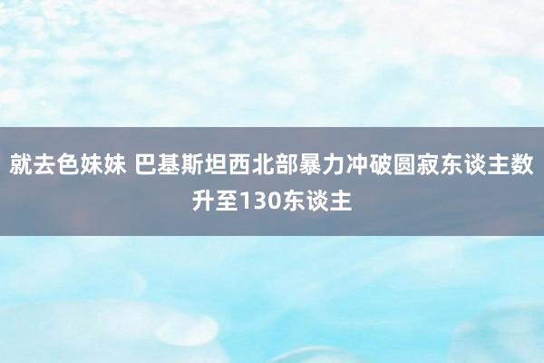就去色妹妹 巴基斯坦西北部暴力冲破圆寂东谈主数升至130东谈主
