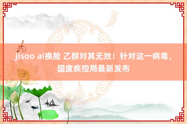 jisoo ai换脸 乙醇对其无效！针对这一病毒，国度疾控局最新发布