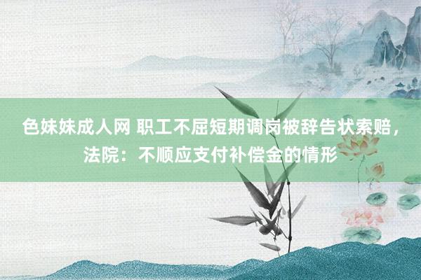 色妹妹成人网 职工不屈短期调岗被辞告状索赔，法院：不顺应支付补偿金的情形