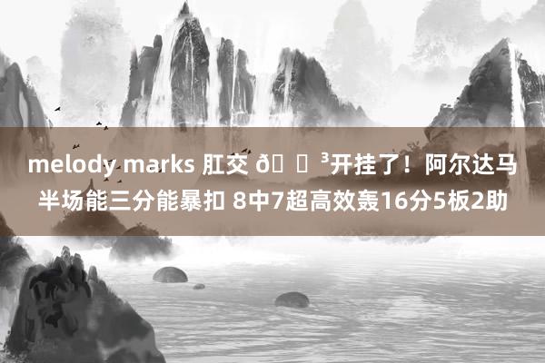 melody marks 肛交 😳开挂了！阿尔达马半场能三分能暴扣 8中7超高效轰16分5板2助