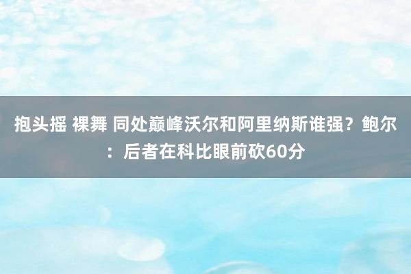 抱头摇 裸舞 同处巅峰沃尔和阿里纳斯谁强？鲍尔：后者在科比眼前砍60分