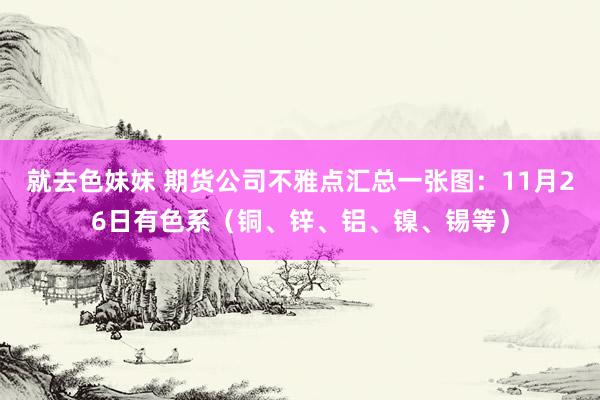 就去色妹妹 期货公司不雅点汇总一张图：11月26日有色系（铜、锌、铝、镍、锡等）