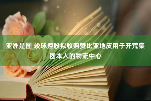 亚洲是图 竣球控股拟收购赞比亚地皮用于开荒集团本人的物流中心