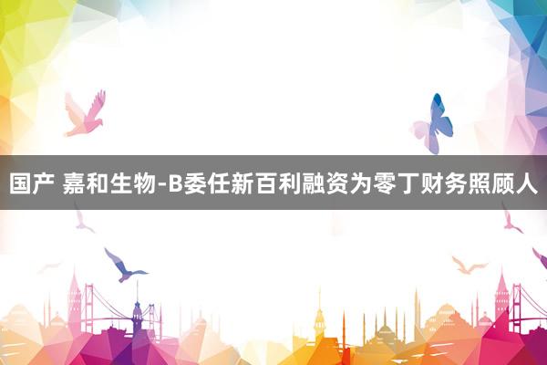 国产 嘉和生物-B委任新百利融资为零丁财务照顾人