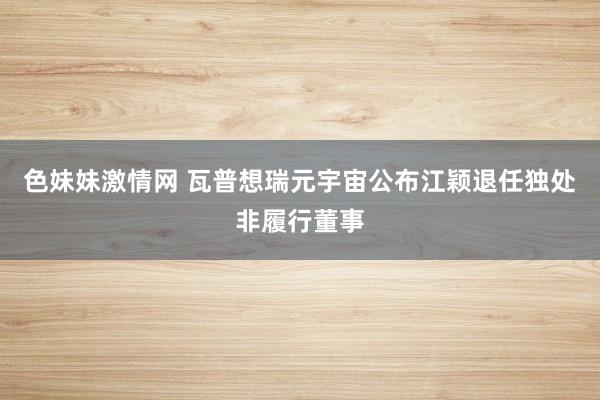 色妹妹激情网 瓦普想瑞元宇宙公布江颖退任独处非履行董事