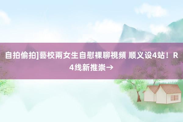 自拍偷拍]藝校兩女生自慰裸聊視頻 顺义设4站！R4线新推崇→