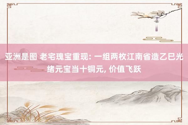 亚洲是图 老宅瑰宝重现: 一组两枚江南省造乙巳光绪元宝当十铜元, 价值飞跃
