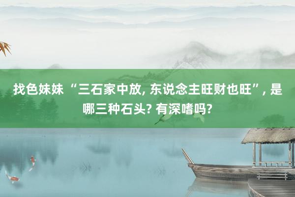 找色妹妹 “三石家中放, 东说念主旺财也旺”, 是哪三种石头? 有深嗜吗?