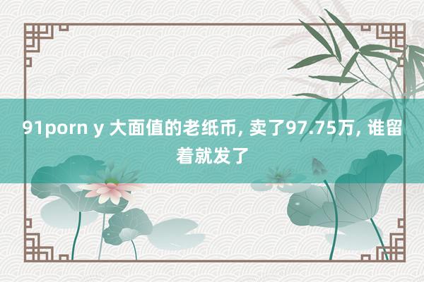 91porn y 大面值的老纸币, 卖了97.75万, 谁留着就发了