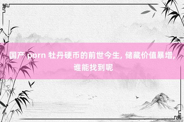 国产 porn 牡丹硬币的前世今生, 储藏价值暴增, 谁能找到呢